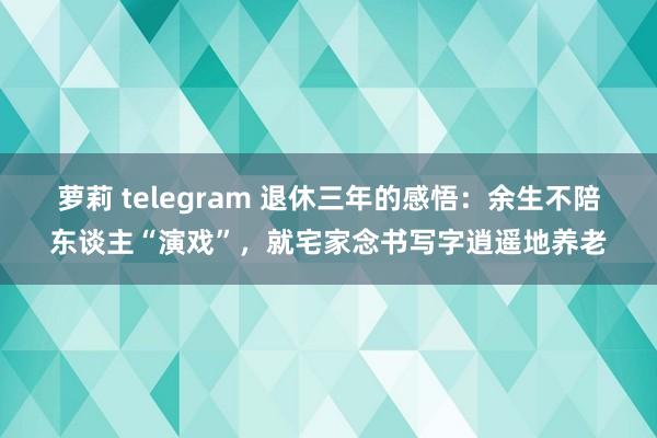 萝莉 telegram 退休三年的感悟：余生不陪东谈主“演戏”，就宅家念书写字逍遥地养老