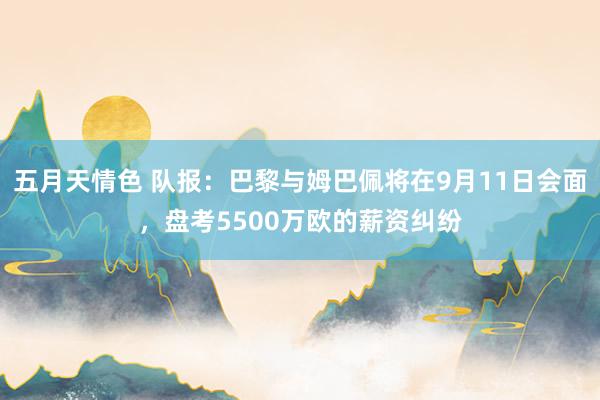 五月天情色 队报：巴黎与姆巴佩将在9月11日会面，盘考5500万欧的薪资纠纷