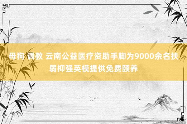 母狗 调教 云南公益医疗资助手脚为9000余名扶弱抑强英模提供免费颐养