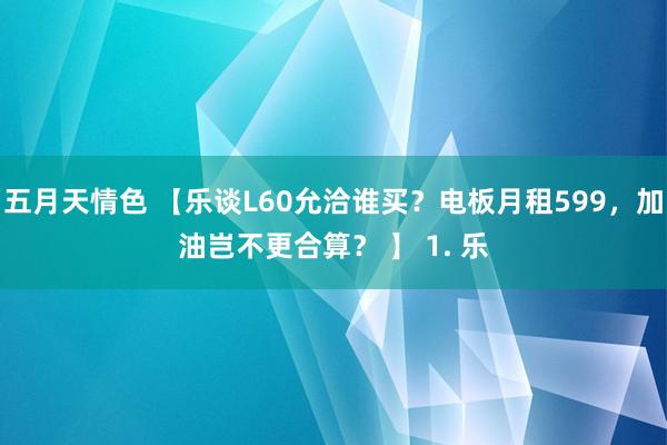 五月天情色 【乐谈L60允洽谁买？电板月租599，加油岂不更合算？ 】 1. 乐