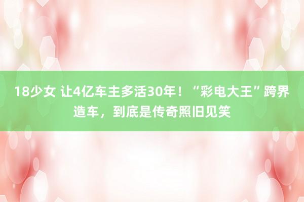 18少女 让4亿车主多活30年！“彩电大王”跨界造车，到底是传奇照旧见笑