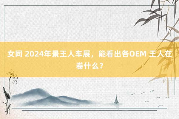 女同 2024年景王人车展，能看出各OEM 王人在卷什么？