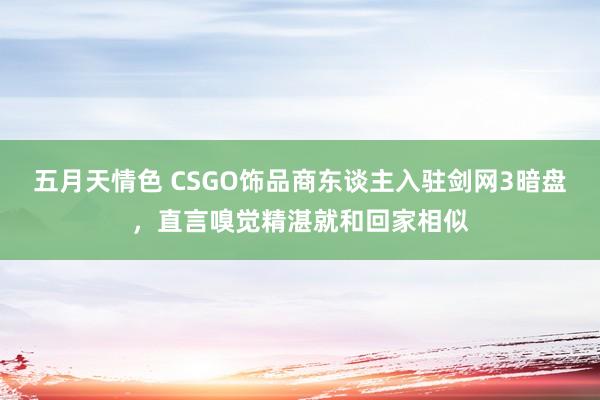 五月天情色 CSGO饰品商东谈主入驻剑网3暗盘，直言嗅觉精湛就和回家相似