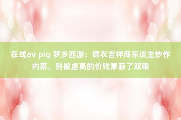 在线av pig 梦乡西游：锦衣吉祥商东谈主炒作内幕，别被虚高的价钱蒙蔽了双眼