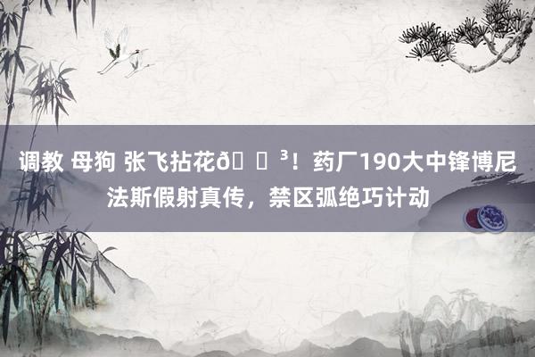 调教 母狗 张飞拈花😳！药厂190大中锋博尼法斯假射真传，禁区弧绝巧计动