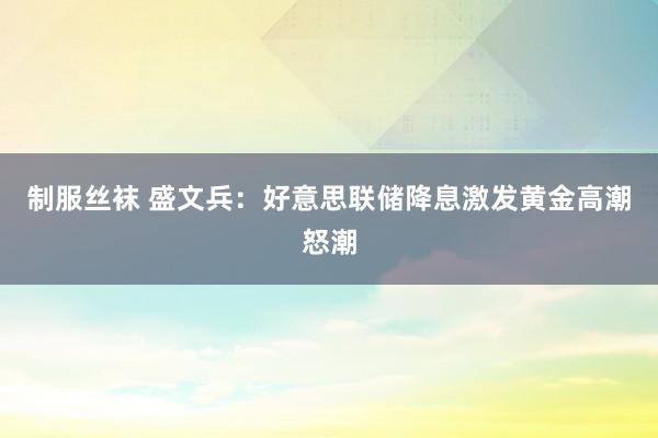 制服丝袜 盛文兵：好意思联储降息激发黄金高潮怒潮