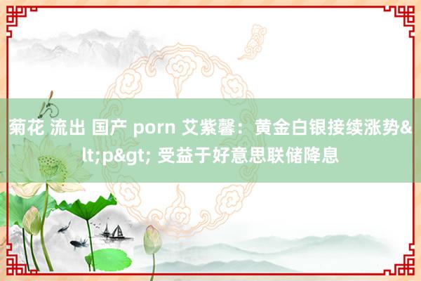 菊花 流出 国产 porn 艾紫馨：黄金白银接续涨势<p> 受益于好意思联储降息