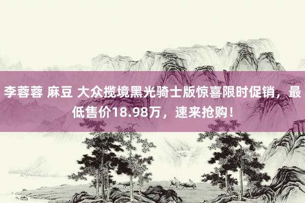 李蓉蓉 麻豆 大众揽境黑光骑士版惊喜限时促销，最低售价18.98万，速来抢购！