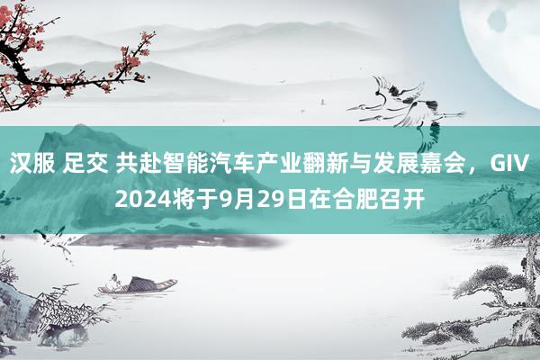 汉服 足交 共赴智能汽车产业翻新与发展嘉会，GIV2024将于9月29日在合肥召开