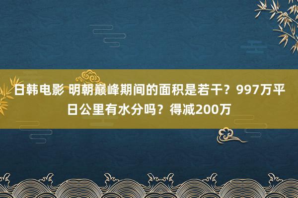 日韩电影 明朝巅峰期间的面积是若干？997万平日公里有水分吗？得减200万