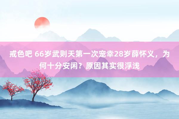 戒色吧 66岁武则天第一次宠幸28岁薛怀义，为何十分安闲？原因其实很浮浅