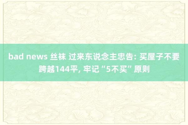 bad news 丝袜 过来东说念主忠告: 买屋子不要跨越144平， 牢记“5不买”原则