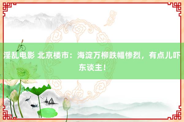 淫乱电影 北京楼市：海淀万柳跌幅惨烈，有点儿吓东谈主！