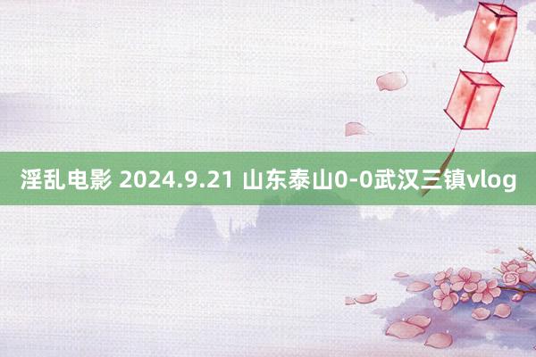 淫乱电影 2024.9.21 山东泰山0-0武汉三镇vlog