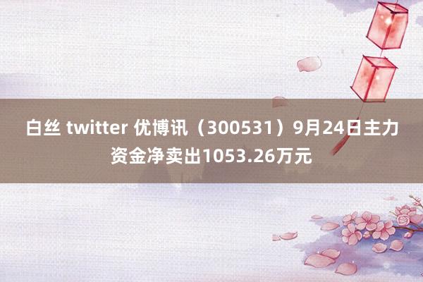 白丝 twitter 优博讯（300531）9月24日主力资金净卖出1053.26万元