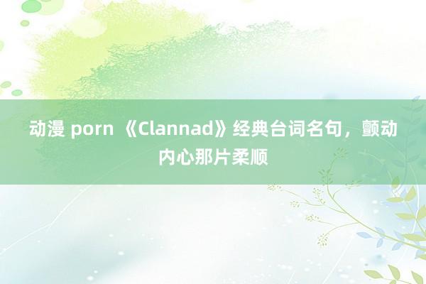 动漫 porn 《Clannad》经典台词名句，颤动内心那片柔顺