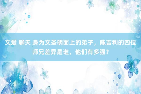 文爱 聊天 身为文圣明面上的弟子，陈吉利的四位师兄差异是谁，他们有多强？