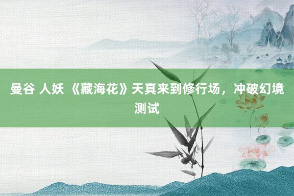 曼谷 人妖 《藏海花》天真来到修行场，冲破幻境测试