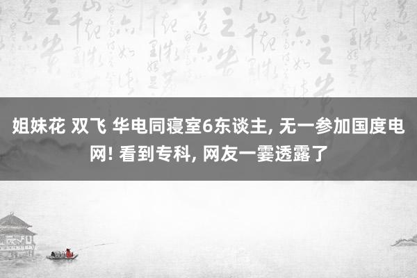 姐妹花 双飞 华电同寝室6东谈主， 无一参加国度电网! 看到专科， 网友一霎透露了