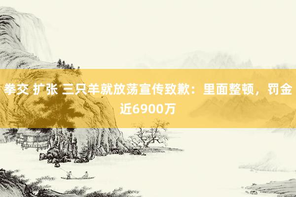 拳交 扩张 三只羊就放荡宣传致歉：里面整顿，罚金近6900万