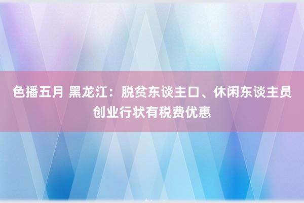 色播五月 黑龙江：脱贫东谈主口、休闲东谈主员创业行状有税费优惠