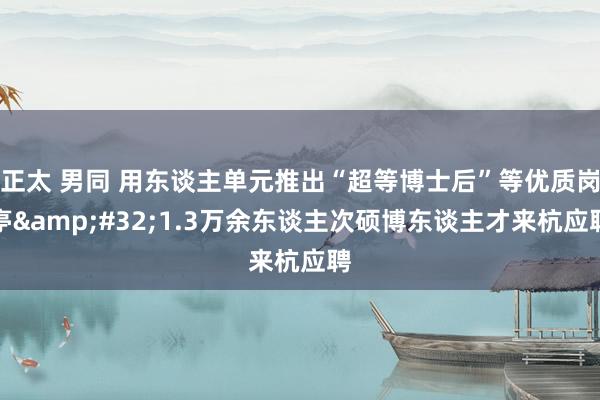 正太 男同 用东谈主单元推出“超等博士后”等优质岗亭&#32;1.3万余东谈主次硕博东谈主才来杭应聘