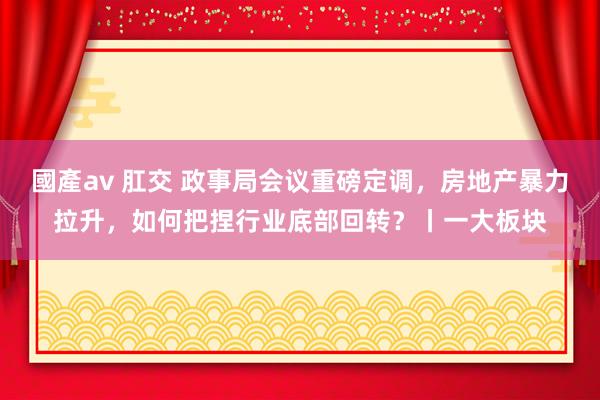 國產av 肛交 政事局会议重磅定调，房地产暴力拉升，如何把捏行业底部回转？丨一大板块