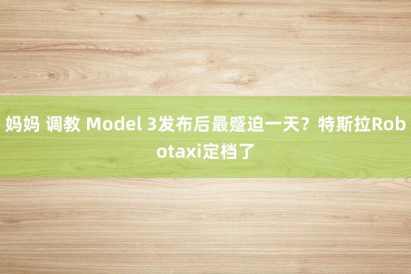 妈妈 调教 Model 3发布后最蹙迫一天？特斯拉Robotaxi定档了