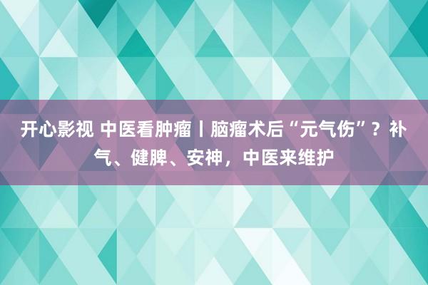 开心影视 中医看肿瘤丨脑瘤术后“元气伤”？补气、健脾、安神，中医来维护