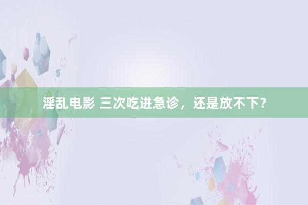 淫乱电影 三次吃进急诊，还是放不下？