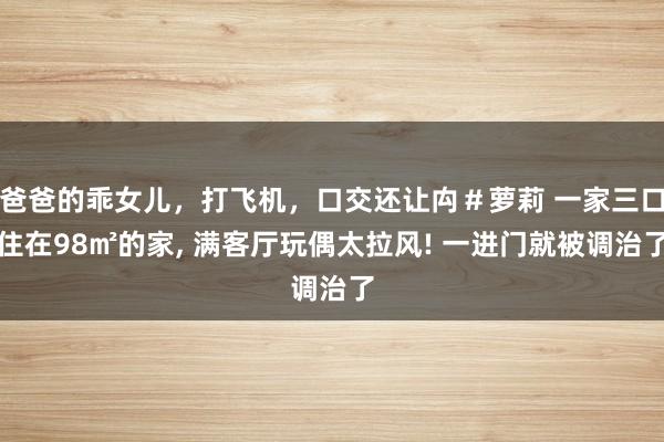 爸爸的乖女儿，打飞机，口交还让禸＃萝莉 一家三口住在98㎡的家， 满客厅玩偶太拉风! 一进门就被调治了