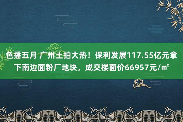 色播五月 广州土拍大热！保利发展117.55亿元拿下南边面粉厂地块，成交楼面价66957元/㎡