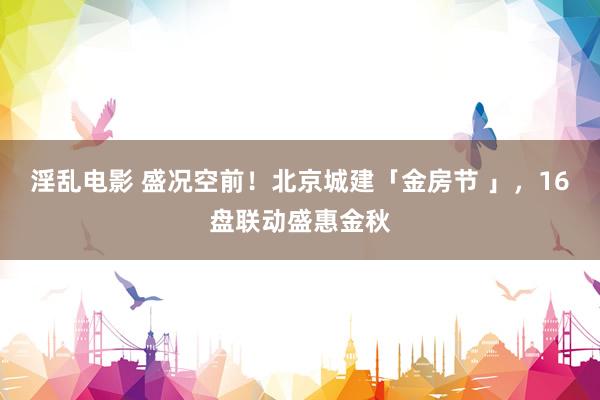 淫乱电影 盛况空前！北京城建「金房节 」，16盘联动盛惠金秋