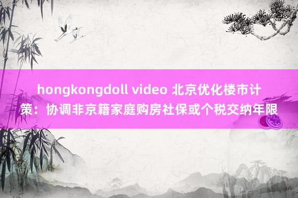 hongkongdoll video 北京优化楼市计策：协调非京籍家庭购房社保或个税交纳年限