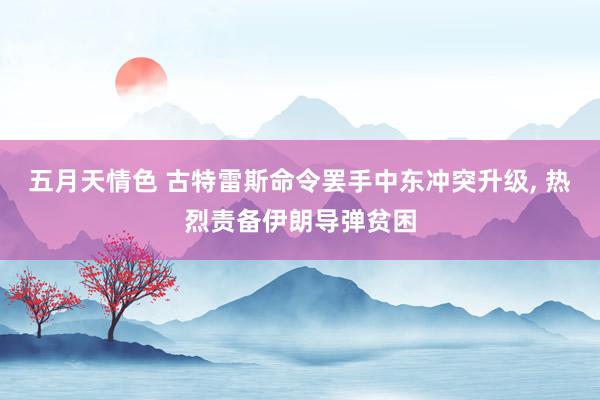 五月天情色 古特雷斯命令罢手中东冲突升级， 热烈责备伊朗导弹贫困