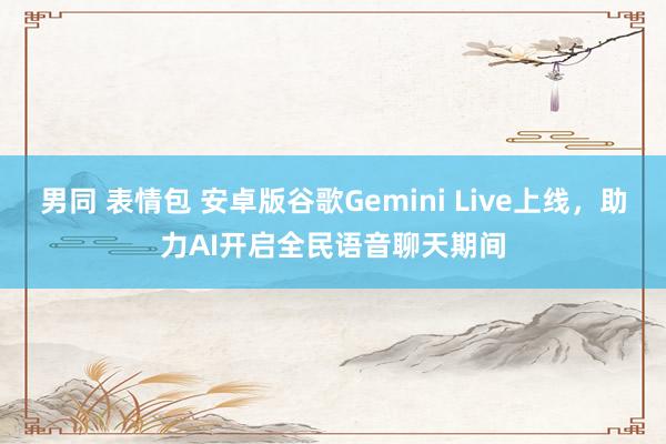 男同 表情包 安卓版谷歌Gemini Live上线，助力AI开启全民语音聊天期间