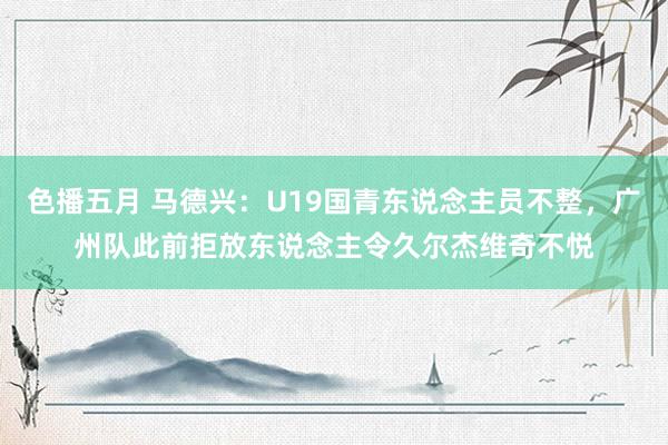 色播五月 马德兴：U19国青东说念主员不整，广州队此前拒放东说念主令久尔杰维奇不悦