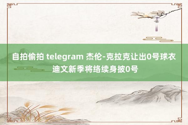 自拍偷拍 telegram 杰伦-克拉克让出0号球衣 迪文新季将络续身披0号