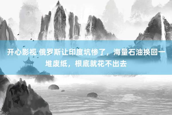 开心影视 俄罗斯让印度坑惨了，海量石油换回一堆废纸，根底就花不出去