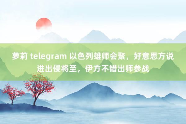 萝莉 telegram 以色列雄师会聚，好意思方说进出侵将至，伊方不错出师参战