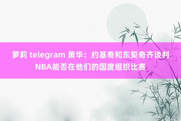 萝莉 telegram 萧华：约基奇和东契奇齐谈判NBA能否在他们的国度组织比赛