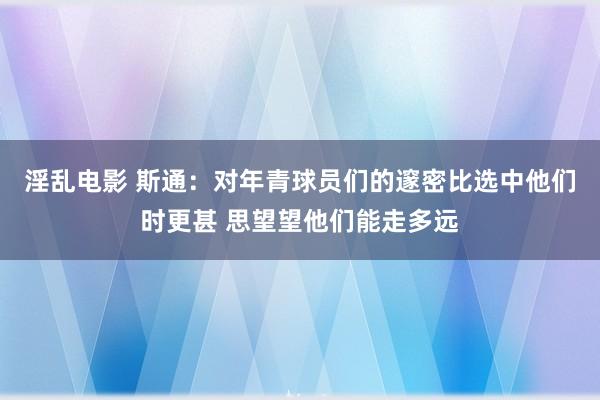 淫乱电影 斯通：对年青球员们的邃密比选中他们时更甚 思望望他们能走多远