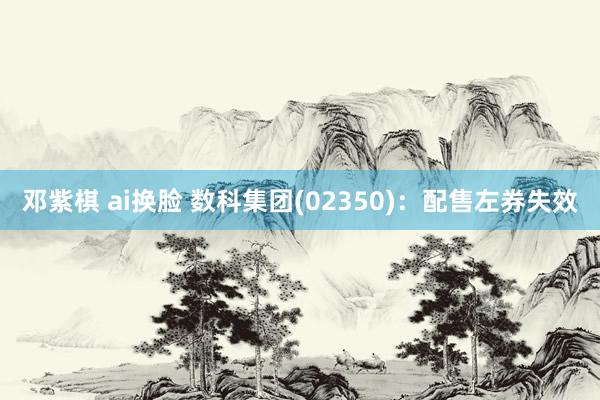 邓紫棋 ai换脸 数科集团(02350)：配售左券失效