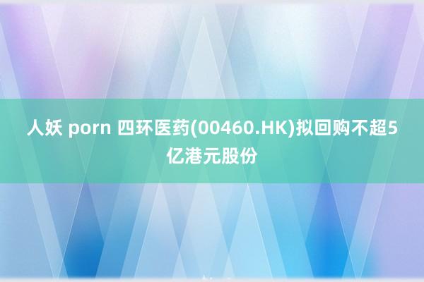 人妖 porn 四环医药(00460.HK)拟回购不超5亿港元股份