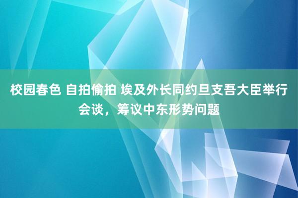 校园春色 自拍偷拍 埃及外长同约旦支吾大臣举行会谈，筹议中东形势问题