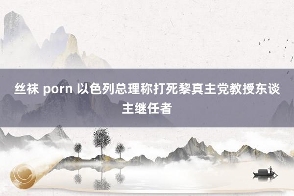 丝袜 porn 以色列总理称打死黎真主党教授东谈主继任者