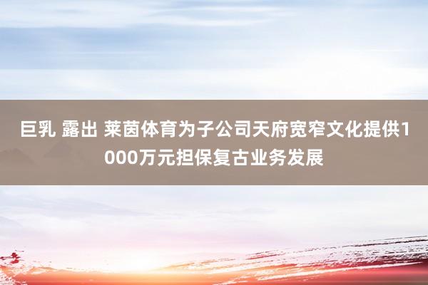 巨乳 露出 莱茵体育为子公司天府宽窄文化提供1000万元担保复古业务发展