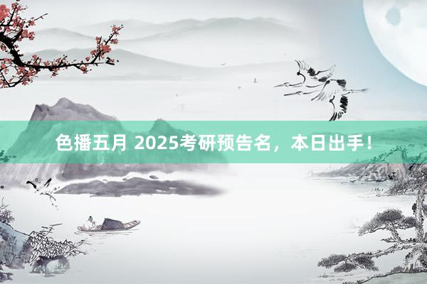 色播五月 2025考研预告名，本日出手！