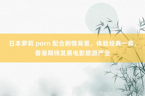 日本萝莉 porn 配合剧情背景，体验经典一幕，香港期待发展电影旅游产业