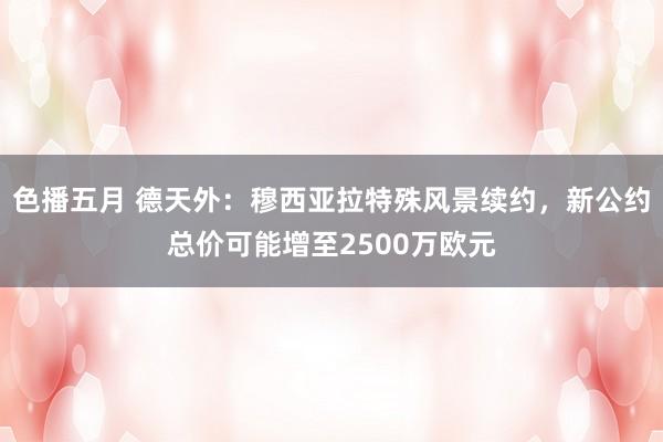 色播五月 德天外：穆西亚拉特殊风景续约，新公约总价可能增至2500万欧元